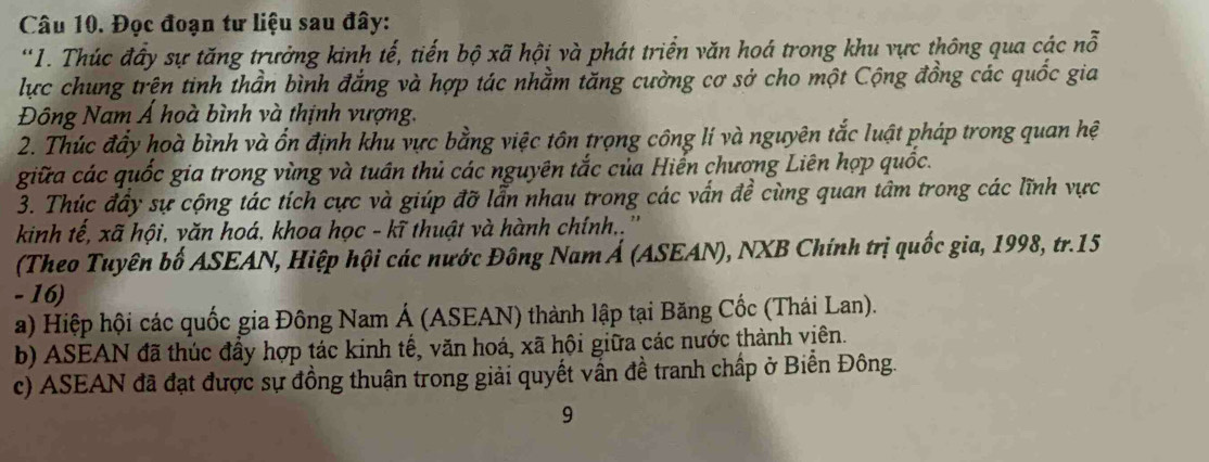 Đọc đoạn tư liệu sau đây: 
'1. Thúc đầy sự tăng trưởng kinh tế, tiến bộ xã hội và phát triển văn hoá trong khu vực thông qua các nỗ 
lực chung trện tinh thần bình đẳng và hợp tác nhằm tăng cường cơ sở cho một Cộng đồng các quốc gia 
Đông Nam Á hoà bình và thịnh vượng. 
2. Thúc đẩy hoà bình và ổn định khu vực bằng việc tôn trọng công lí và nguyên tắc luật pháp trong quan hệ 
giữa các quốc gia trong vùng và tuần thủ các nguyên tắc của Hiến chương Liên hợp quốc. 
3. Thúc đây sự cộng tác tích cực và giúp đỡ lẫn nhau trong các vấn đề cùng quan tâm trong các lĩnh vực 
kinh tế, xã hội, văn hoá, khoa học - kĩ thuật và hành chính.. '' 
(Theo Tuyên bố ASEAN, Hiệp hội các nước Đông Nam Á (ASEAN), NXB Chính trị quốc gia, 1998, tr.15 
- 16) 
a) Hiệp hội các quốc gia Đông Nam Á (ASEAN) thành lập tại Băng Cốc (Thái Lan). 
b) ASEAN đã thúc đầy hợp tác kinh tế, văn hoá, xã hội giữa các nước thành viên. 
c) ASEAN đã đạt được sự đồng thuận trong giải quyết vấn đề tranh chấp ở Biển Đông. 
9