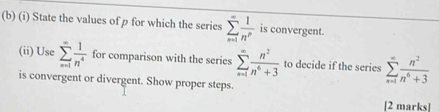 State the values of p for which the series sumlimits _(n=1)^(∈fty) 1/n^p  is convergent. 
(ii) Use sumlimits _(n=1)^(∈fty) 1/n^4  for comparison with the series sumlimits _(n=1)^(∈fty) n^2/n^6+3  to decide if the series sumlimits _(n=1)^(∈fty) n^2/n^6+3 
is convergent or divergent. Show proper steps. 
[2 marks]