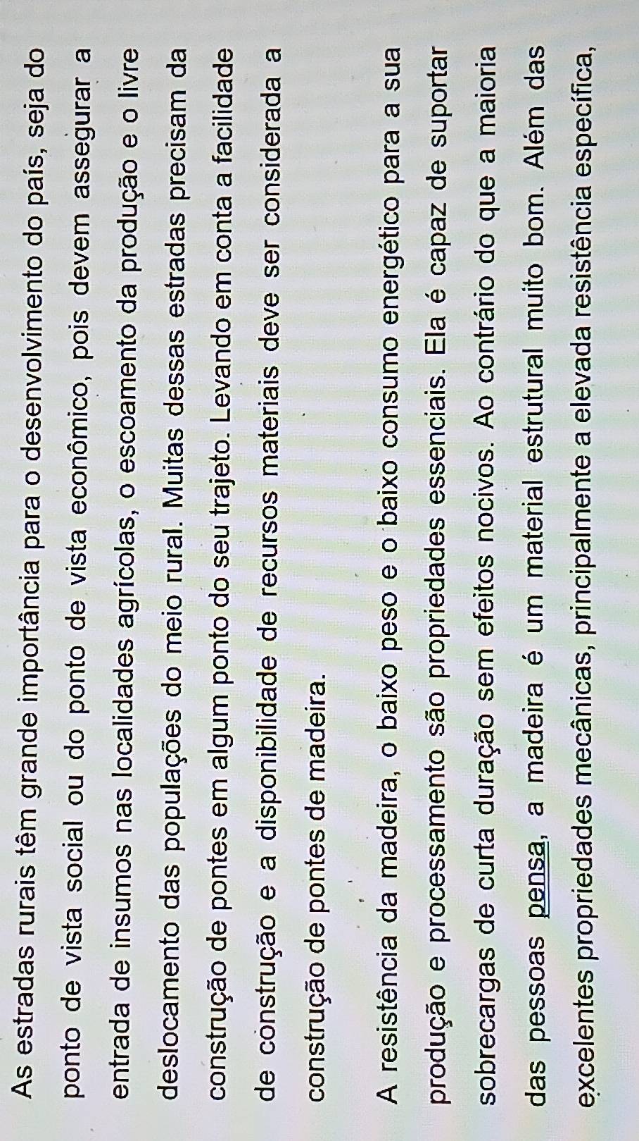 As estradas rurais têm grande importância para o desenvolvimento do país, seja do 
ponto de vista social ou do ponto de vista econômico, pois devem assegurar a 
entrada de insumos nas localidades agrícolas, o escoamento da produção e o livre 
deslocamento das populações do meio rural. Muitas dessas estradas precisam da 
construção de pontes em algum ponto do seu trajeto. Levando em conta a facilidade 
de construção e a disponibilidade de recursos materiais deve ser considerada a 
construção de pontes de madeira. 
A resistência da madeira, o baixo peso e o baixo consumo energético para a sua 
produção e processamento são propriedades essenciais. Ela é capaz de suportar 
sobrecargas de curta duração sem efeitos nocivos. Ao contrário do que a maioria 
das pessoas pensa, a madeira é um material estrutural muito bom. Além das 
excelentes propriedades mecânicas, principalmente a elevada resistência específica,