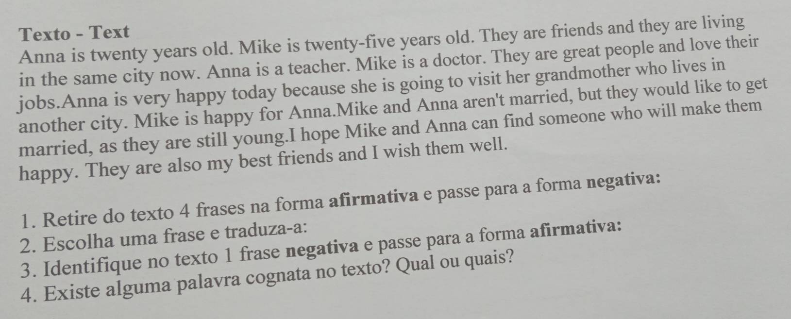 Texto - Text 
Anna is twenty years old. Mike is twenty-five years old. They are friends and they are living 
in the same city now. Anna is a teacher. Mike is a doctor. They are great people and love their 
jobs.Anna is very happy today because she is going to visit her grandmother who lives in 
another city. Mike is happy for Anna.Mike and Anna aren't married, but they would like to get 
married, as they are still young.I hope Mike and Anna can find someone who will make them 
happy. They are also my best friends and I wish them well. 
1. Retire do texto 4 frases na forma afirmativa e passe para a forma negativa: 
2. Escolha uma frase e traduza-a: 
3. Identifique no texto 1 frase negativa e passe para a forma afirmativa: 
4. Existe alguma palavra cognata no texto? Qual ou quais?