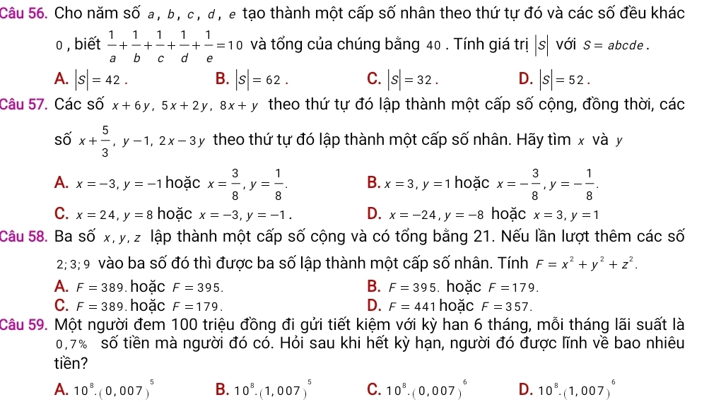 Cho năm số a, b, c , d , e tạo thành một cấp số nhân theo thứ tự đó và các số đều khác
0 , biết  1/a + 1/b + 1/c + 1/d + 1/e =10 và tổng của chúng bằng 40 . Tính giá tri|s| với S= abcde .
B.
C.
D.
A. |S|=42. |S|=62. |S|=32. |S|=52.
Câu 57. Các số x+6y,5x+2y,8x+y theo thứ tự đó lập thành một cấp số cộng, đồng thời, các
số x+ 5/3 ,y-1,2x-3y theo thứ tự đó lập thành một cấp số nhân. Hãy tìm x và y
A. x=-3,y=-1 hoặc x= 3/8 ,y= 1/8 . hoặc x=- 3/8 ,y=- 1/8 .
B. x=3,y=1
C. x=24,y=8 hoặc x=-3,y=-1. D. x=-24,y=-8 hoặc x=3,y=1
Câu 58. Ba số x,y, z lập thành một cấp số cộng và có tổng bằng 21. Nếu lần lượt thêm các số
2; 3; 9 vào ba số đó thì được ba số lập thành một cấp số nhân. Tính F=x^2+y^2+z^2.
A. F=389 hoặc F=395. B. F=395 hoặc F=179.
D.
C. F=389 hoặc F=179. F=441 hoặc F=357.
Câu 59. Một người đem 100 triệu đồng đi gửi tiết kiệm với kỳ han 6 tháng, mỗi tháng lãi suất là
0,7% số tiền mà người đó có. Hỏi sau khi hết kỳ hạn, người đó được lĩnh về bao nhiêu
tiền?
A. 10^8.(0,007)^5 B. 10^8.(1,007)^5 C. 10^8.(0,007)^6 D. 10^8.(1,007)^6