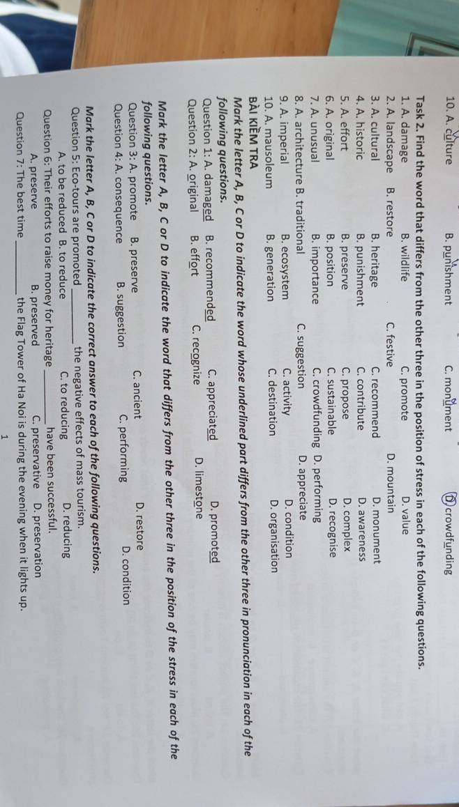 A. culture B. punishment C. monument Dcrowdfunding
Task 2. Find the word that differs from the other three in the position of stress in each of the following questions.
1. A. damage B. wildlife C. promote D. value
2. A. landscape B. restore C. festive D. mountain
3. A. cultural B. heritage C. recommend D. monument
4. A. historic B. punishment C. contribute D. awareness
5. A. effort B. preserve C. propose D. complex
6. A. original B. position C. sustainable D. recognise
7. A. unusual B. importance C. crowdfunding D. performing
8. A. architecture B. traditional C. suggestion D. appreciate
9. A. imperial B. ecosystem C. activity D. condition
10. A. mausoleum B. generation C. destination D. organisation
bài kiềm tra
Mark the letter A, B, C or D to indicate the word whose underlined part differs from the other three in pronunciation in each of the
following questions.
Question 1:A . damaged B. recommended C. appreciated D. promoted
Question 2:A original B. effort C. recognize D. limestone
Mark the letter A, B, C or D to indicate the word that differs from the other three in the position of the stress in each of the
following questions.
Question 3:A promote B. preserve C. ancient D. restore
Question 4:A . consequence B. suggestion C. performing D. condition
Mark the letter A, B, C or D to indicate the correct answer to each of the following questions.
Question 5: Eco-tours are promoted _the negative effects of mass tourism.
A. to be reduced B. to reduce C. to reducing D. reducing
Question 6: Their efforts to raise money for heritage _have been successful.
A. preserve B. preserved C. preservative D. preservation
Question 7: The best time _the Flag Tower of Ha Noi is during the evening when it lights up.
1