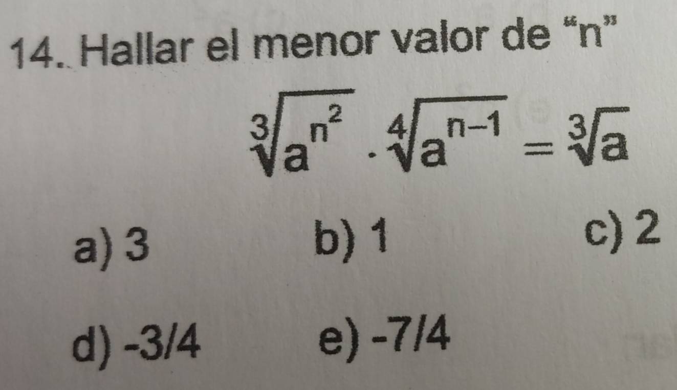 Hallar el menor valor de “ n ”
sqrt[3](a^(n^2))· sqrt[4](a^(n-1))=sqrt[3](a)
a) 3
b) 1
c) 2
d) -3/4 e) -7/4