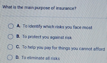 What is the main purpose of insurance?
A. To identify which risks you face most
B. To protect you against risk
C. To help you pay for things you cannot afford
D. To eliminate all risks