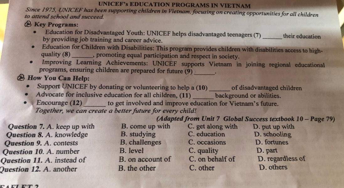 UNICEF’s EDUCATION PROGRAMS IN VIETNAM
Since 1975, UNICEF has been supporting children in Vietnam, focusing on creating opportunities for all children
to attend school and succeed.
Key Programs:
Education for Disadvantaged Youth: UNICEF helps disadvantaged teenagers (7) _their education
by providing job training and career advice.
Education for Children with Disabilities: This program provides children with disabilities access to high-
quality (8)_ , promoting equal participation and respect in society.
Improving Learning Achievements: UNICEF supports Vietnam in joining regional educational
programs, ensuring children are prepared for future (9)_ :
How You Can Help:
Support UNICEF by donating or volunteering to help a (10) _of disadvantaged children
Advocate for inclusive education for all children, (11) _background or abilities.
Encourage (12)_ to get involved and improve education for Vietnam’s future.
Together, we can create a better future for every child!
(Adapted from Unit 7 Global Success textbook 10 - Page 79)
Question 7. A. keep up with B. come up with C. get along with D. put up with
Question 8. A. knowledge B. studying C. education D. schooling
Question 9. A. contests B. challenges C. occasions D. fortunes
Question 10. A. number B. level C. quality D. part
Question 11. A. instead of B. on account of C. on behalf of D. regardless of
Question 12. A. another B. the other C. other D. others