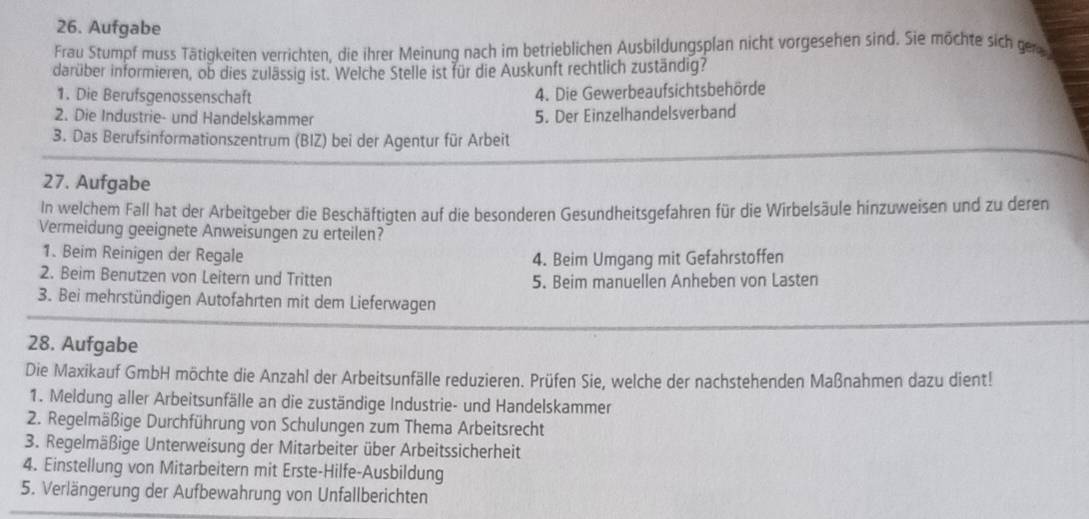 Aufgabe
Frau Stumpf muss Tätigkeiten verrichten, die ihrer Meinung nach im betrieblichen Ausbildungsplan nicht vorgesehen sind. Sie möchte sich ge
darüber informieren, ob dies zulässig ist. Welche Stelle ist für die Auskunft rechtlich zuständig?
1. Die Berufsgenossenschaft
4. Die Gewerbeaufsichtsbehörde
2. Die Industrie- und Handelskammer 5. Der Einzelhandelsverband
3. Das Berufsinformationszentrum (BIZ) bei der Agentur für Arbeit
27. Aufgabe
In welchem Fall hat der Arbeitgeber die Beschäftigten auf die besonderen Gesundheitsgefahren für die Wirbelsäule hinzuweisen und zu deren
Vermeidung geeignete Anweisungen zu erteilen?
1. Beim Reinigen der Regale
4. Beim Umgang mit Gefahrstoffen
2. Beim Benutzen von Leitern und Tritten 5. Beim manuellen Anheben von Lasten
3. Bei mehrstündigen Autofahrten mit dem Lieferwagen
28. Aufgabe
Die Maxikauf GmbH möchte die Anzahl der Arbeitsunfälle reduzieren. Prüfen Sie, welche der nachstehenden Maßnahmen dazu dient!
1. Meldung aller Arbeitsunfälle an die zuständige Industrie- und Handelskammer
2. Regelmäßige Durchführung von Schulungen zum Thema Arbeitsrecht
3. Regelmäßige Unterweisung der Mitarbeiter über Arbeitssicherheit
4. Einstellung von Mitarbeitern mit Erste-Hilfe-Ausbildung
5. Verlängerung der Aufbewahrung von Unfallberichten