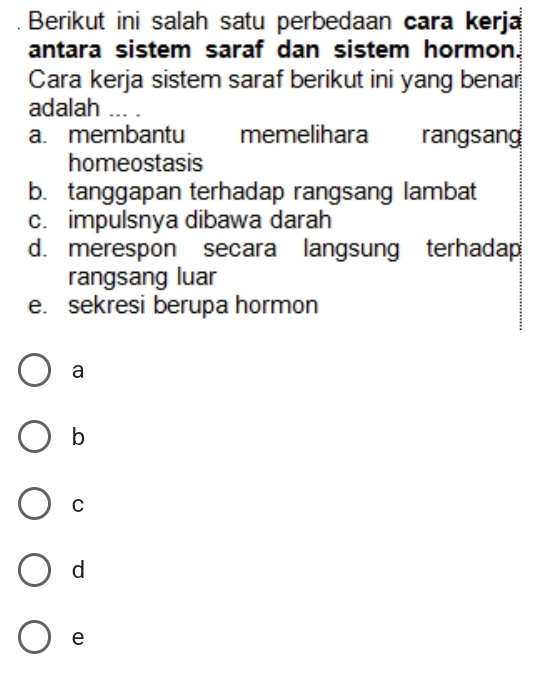 Berikut ini salah satu perbedaan cara kerja
antara sistem saraf dan sistem hormon.
Cara kerja sistem saraf berikut ini yang benar
adalah ... .
a. membantu memelihara rangsang
homeostasis
b. tanggapan terhadap rangsang lambat
c. impulsnya dibawa darah
d. merespon secara langsung terhadap
rangsang luar
e. sekresi berupa hormon
a
b
C
d
e