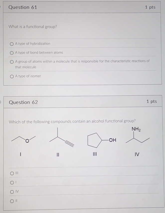 What is a functional group?
A type of hybridization
A type of bond between atoms
A group of atoms within a molecule that is responsible for the characteristic reactions of
that molecule
A type of isomer
Question 62 1 pts
Which of the following compounds contain an alcohol functional group?
Ⅱ
II
IV
III
|
IV
Ⅱ