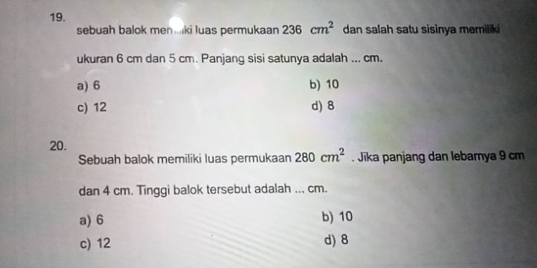 sebuah balok men ki luas permukaan 236cm^2 dan salah satu sisinya memiliki 
ukuran 6 cm dan 5 cm. Panjang sisi satunya adalah ... cm.
a) 6 b) 10
c) 12 d) 8
20.
Sebuah balok memiliki luas permukaan 280cm^2. Jika panjang dan lebarnya 9 cm
dan 4 cm. Tinggi balok tersebut adalah ... cm.
a) 6
b) 10
c) 12
d) 8