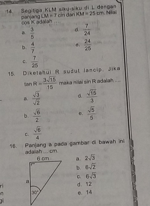 Segitiga KLM siku-siku di L dengan
panjang LM=7cm dan KM=25cm. Nilai
cos K adalah ..
a.  3/5 
d.  7/24 
e.
b、  4/7   24/25 
C.  7/25 
15. Diketahul R sudut lancip. Jika
tan R= 3sqrt(15)/15  maka nilai sin R adalah ....
d.
a.  sqrt(3)/sqrt(2)   sqrt(15)/3 
b.  sqrt(6)/2   sqrt(5)/5 
e.
c.  sqrt(6)/4 
16. Panjang a pada gambar di bawah ini
adalah ... cm.
a. 2sqrt(3)
b. 6sqrt(2)
C. 6sqrt(3)
rd. 12
n e. 14
g