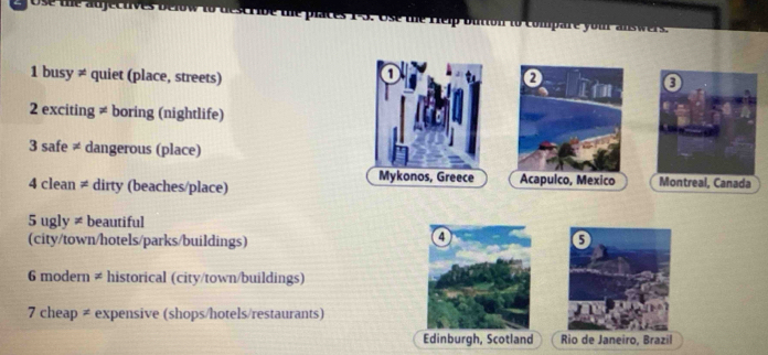 Help button to compare you answers. 
1 
1 busy ≠ quiet (place, streets) 0 Im 
2 exciting ≠ boring (nightlife) 
3 safe ≠ dangerous (place) 
Mykonos, Greece 
4 clean ≠ dirty (beaches/place) Acapulco, Mexico Montreal, Canada 
5 ugly ≠ beautiful 
(city/town/hotels/parks/buildings) 
6 modern ≠ historical (city/town/buildings) 
7 cheap ≠ expensive (shops/hotels/restaurants) 
Edinburgh, Scotland Rio de Janeiro, Brazil