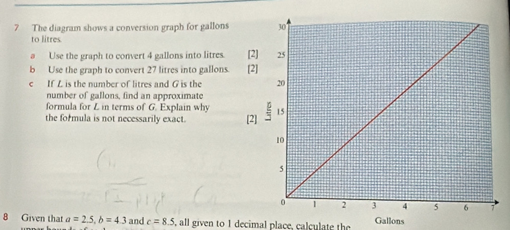 The diagram shows a conversion graph for gallons
to litres. 
a Use the graph to convert 4 gallons into litres. [ 
b Use the graph to convert 27 litres into gallons. [ 
c If L is the number of litres and G is the 
number of gallons, find an approximate 
formula for L in terms of G. Explain why 
the formula is not necessarily exact. [ 
8 Given that a=2.5, b=4.3 and c=8.5 , all given to 1 decimal place, calculate the Gallons