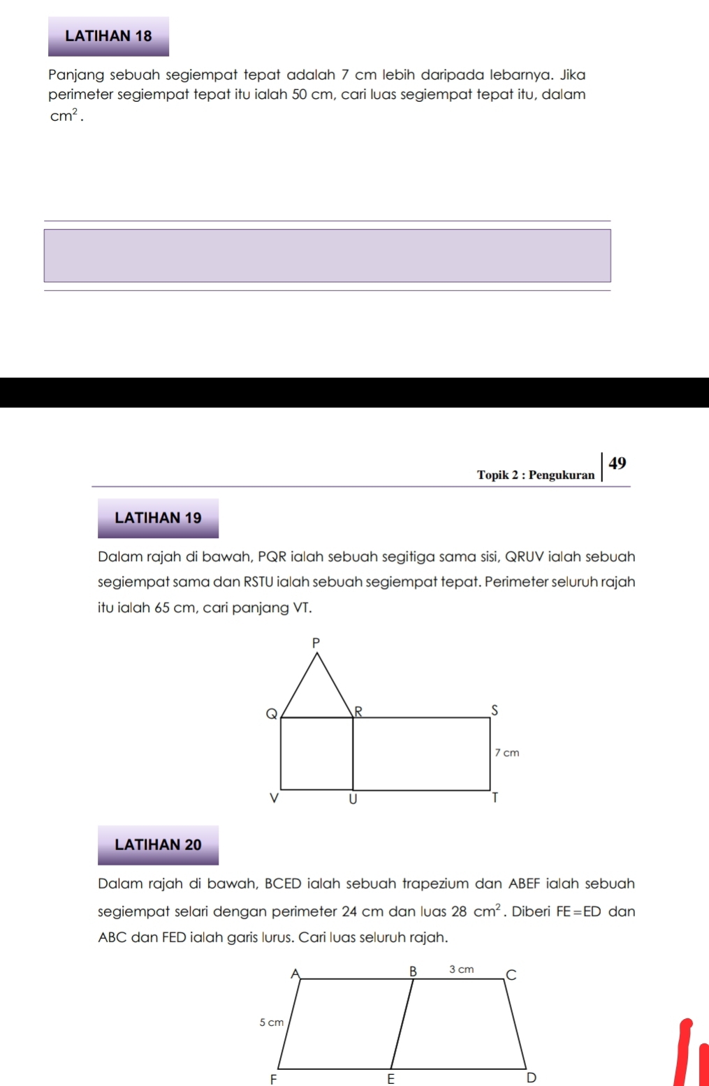 LATIHAN 18 
Panjang sebuah segiempat tepat adalah 7 cm lebih daripada lebarnya. Jika 
perimeter segiempat tepat itu ialah 50 cm, cari luas segiempat tepat itu, dalam
cm^2.
49
Topik 2 : Pengukuran 
LATIHAN 19 
Dalam rajah di bawah, PQR ialah sebuah segitiga sama sisi, QRUV ialah sebuah 
segiempat sama dan RSTU ialah sebuah segiempat tepat. Perimeter seluruh rajah 
itu ialah 65 cm, cari panjang VT. 
LATIHAN 20
Dalam rajah di bawah, BCED ialah sebuah trapezium dan ABEF ialah sebuah 
segiempat selari dengan perimeter 24 cm dan luas 28cm^2. Diberi FE=ED dan
ABC dan FED ialah garis lurus. Cari luas seluruh rajah.