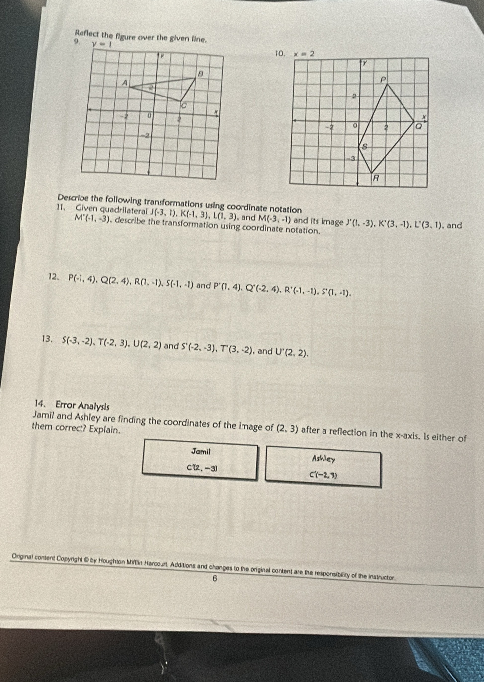 Reflect the figure over the given line.
Describe the following transformations using coordinate notation
11、 Given quadrilateral J(-3,1),K(-1,3),L(1,3) , and M(-3,-1) and its image J'(I,-3),K'(3,-1),L'(3,1) , and
M^.(-1,-3) , describe the transformation using coordinate notation.
12. P(-1,4),Q(2,4),R(1,-1),S(-1,-1) and P'(1,4),Q'(-2,4),R'(-1,-1),S'(1,-1).
13. S(-3,-2),T(-2,3),U(2,2) and S'(-2,-3),T'(3,-2) ,and U'(2,2).
14、 Error Analysis
Jamil and Ashley are finding the coordinates of the image of (2,3) after a reflection in the x-axis. Is either of
them correct? Explain.
Jamil
Ashley
C'(2,-3)
C'(-2,3)
Original content Copyright @ by Houghton Mifflin Harcourt. Additions and changes to the original content are the responsibility of the instructor.
6