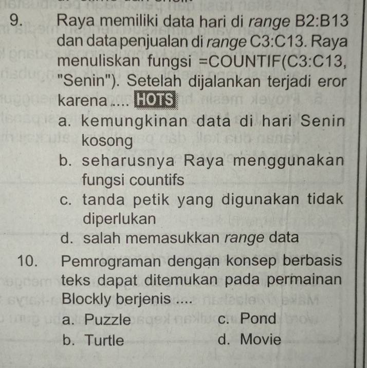 Raya memiliki data hari di range B2:B13
dan data penjualan di range C 3 :C13. Raya
menuliskan fungsi =COl UN NTIF(C3:C13, 
"Senin"). Setelah dijalankan terjadi eror
karena . HOTS
a. kemungkinan data di hari Senin
kosong
b. seharusnya Raya menggunakan
fungsi countifs
c. tanda petik yang digunakan tidak
diperlukan
d. salah memasukkan range data
10. Pemrograman dengan konsep berbasis
teks dapat ditemukan pada permainan
Blockly berjenis ....
a. Puzzle c. Pond
b. Turtle d. Movie