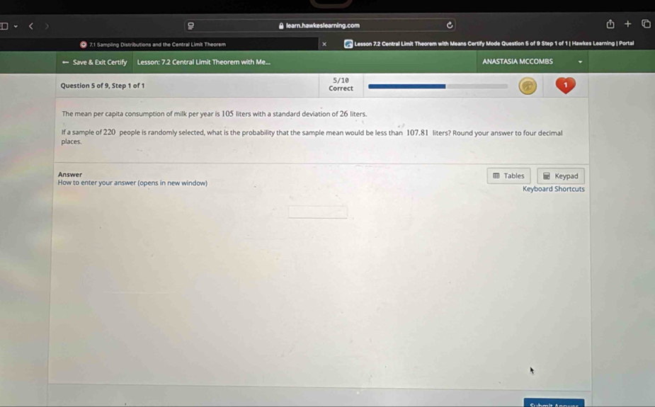 learn.hawkeslearning.com 
O 7.1 Sampling Distributions and the Central Limit Theorem × Lesson 7.2 Central Limit Theorem with Means Certify Mode Question 5 of 9 Step 1 of 1 | Hawkes Learning | Portal 
← Save & Exit Certify Lesson: 7.2 Central Limit Theorem with Me... ANASTASIA MCCOMBS 
Question 5 of 9, Step 1 of 1 Correct 5/10 
The mean per capita consumption of milk per year is 105 liters with a standard deviation of 26 liters. 
If a sample of 220 people is randomly selected, what is the probability that the sample mean would be less than 107.81 liters? Round your answer to four decimal 
places. 
Answer = Tables Keypad 
How to enter your answer (opens in new window) Keyboard Shortcuts