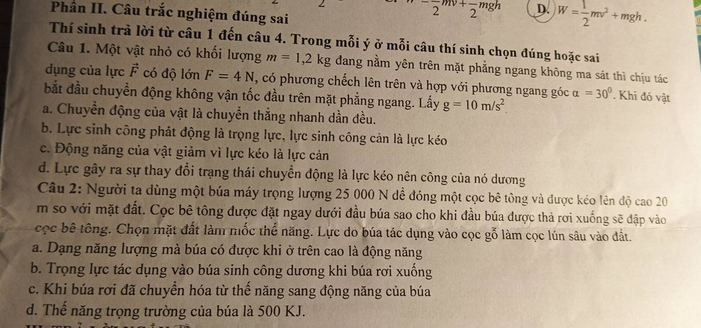 (□)^- (-)/2 mv+frac 2mgh D. W= 1/2 mv^2+mgh.
Phần II. Câu trắc nghiệm đúng sai
Thí sinh trả lời từ câu 1 đến câu 4. Trong mỗi ý ở mỗi câu thí sinh chọn đúng hoặc sai
Câu 1. Một vật nhỏ có khối lượng m=1,2kg đang nằm yên trên mặt phẳng ngang không ma sát thì chịu tác
dụng của lực vector F có độ lớn F=4N , có phương chếch lên trên và hợp với phương ngang góc alpha =30°. Khi đó vật
bắt đầu chuyển động không vận tốc đầu trên mặt phẳng ngang. Lấy g=10m/s^2.
a. Chuyển động của vật là chuyển thắng nhanh dần đều.
b. Lực sinh công phát động là trọng lực, lực sinh công cản là lực kéo
c. Động năng của vật giảm vì lực kéo là lực cản
d. Lực gây ra sự thay đổi trạng thái chuyển động là lực kéo nên công của nó dương
Câu 2: Người ta dùng một búa máy trọng lượng 25 000 N đề đóng một cọc bê tông và được kéo lên độ cao 20
m so với mặt đất. Cọc bê tông được đặt ngay dưới đầu búa sao cho khi đầu búa được thả rơi xuống sẽ đập vào
cọc bê tông. Chọn mặt đất làm mốc thể năng. Lực do búa tác dụng vào cọc gỗ làm cọc lún sâu vào đất.
a. Dạng năng lượng mà búa có được khi ở trên cao là động năng
b. Trọng lực tác dụng vào búa sinh công dương khi búa rơi xuống
c. Khi búa rơi đã chuyển hóa từ thế năng sang động năng của búa
d. Thế năng trọng trường của búa là 500 KJ.