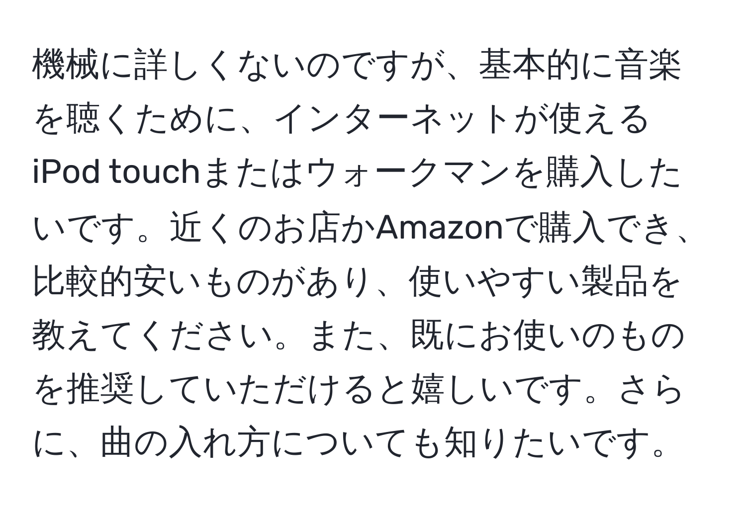 機械に詳しくないのですが、基本的に音楽を聴くために、インターネットが使えるiPod touchまたはウォークマンを購入したいです。近くのお店かAmazonで購入でき、比較的安いものがあり、使いやすい製品を教えてください。また、既にお使いのものを推奨していただけると嬉しいです。さらに、曲の入れ方についても知りたいです。