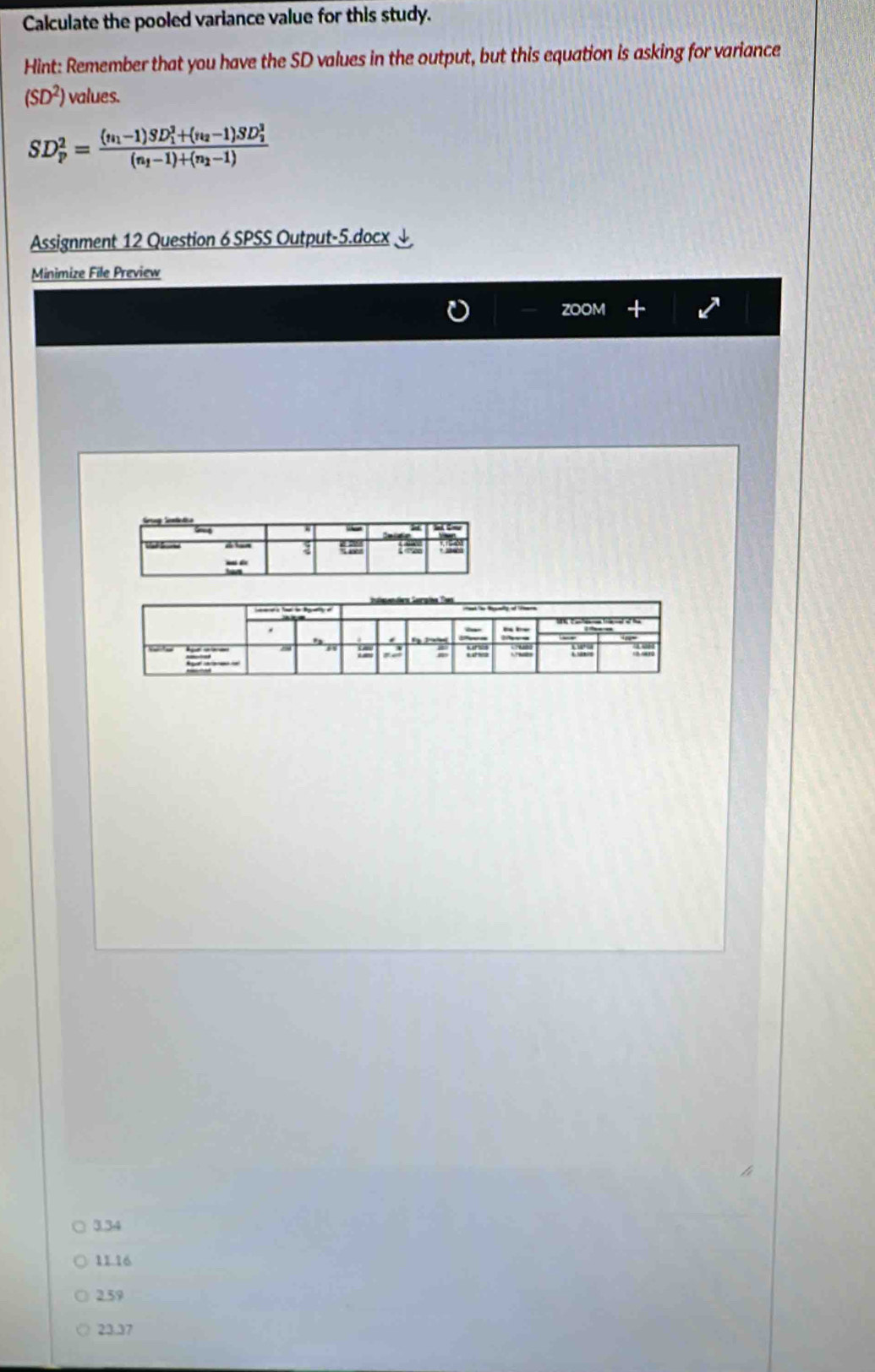 Calculate the pooled variance value for this study.
Hint: Remember that you have the SD values in the output, but this equation is asking for variance
(SD^2) values.
SD_p^(2=frac (n_1)-1)SD_1^(2+(n_2)-1)SD_2^2(n_1-1)+(n_2-1)
Assignment 12 Question 6 SPSS Output-5.docx
Minimize File Preview
ZOOM
3.34
11.16
2.59
23.37