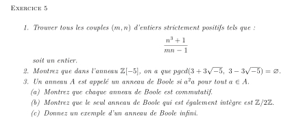 Trouver tous les couples (m,n) d'entiers strictement positifs tels que :
 (n^3+1)/mn-1 
soit un entier. 
2. Montrez que dans l'anneau Z[-5] , on a que pgcd (3+3sqrt(-5),3-3sqrt(-5))=varnothing. 
3. Un anneau A est appelé un anneau de Boole si a^2 a pour tout a∈ A. 
(a) Montrez que chaque anneau de Boole est commutatif. 
(b) Montrez que le seul anneau de Boole qui est également intègre est Z/2Z. 
(c) Donnez un exemple d'un anneau de Boole infini.