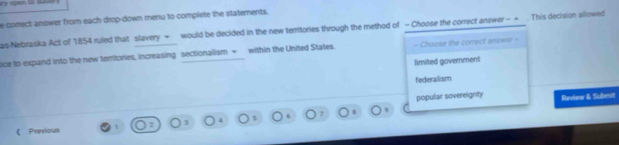 e-correct answer from each drop-down menu to complete the statements.
as-Nebraska Act of 1854 ruled that slavery = would be decided in the new territories through the method of - Choose the correct answer - = . This decision allowed
ice to expand into the new territories, increasing sectionalism + within the United States. = Choose the correct answer -
limited government
federallism
popular sovereignty Review & Submit
《 Previous