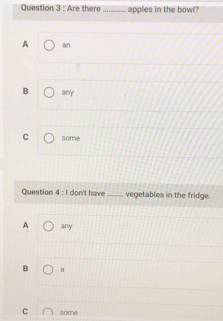 Are there _apples in the bowl?
A
an
B
any
C
some
Question 4 : I don't have_ vegetables in the fridge.
A
any
B
a
C
some