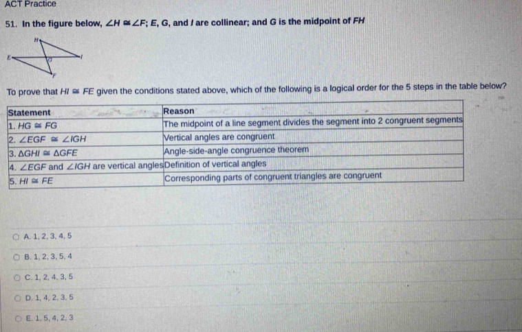 ACT Practice
51. In the figure below, ∠ H≌ ∠ F; E, G, and I are collinear; and G is the midpoint of FH
To prove that HI≌ FE given the conditions stated above, which of the following is a logical order for the 5 steps in the table below?
A. 1, 2, 3, 4, 5
B. 1, 2, 3, 5, 4
C. 1, 2, 4, 3, 5
D. 1, 4, 2, 3, 5
E. 1, 5, 4, 2, 3