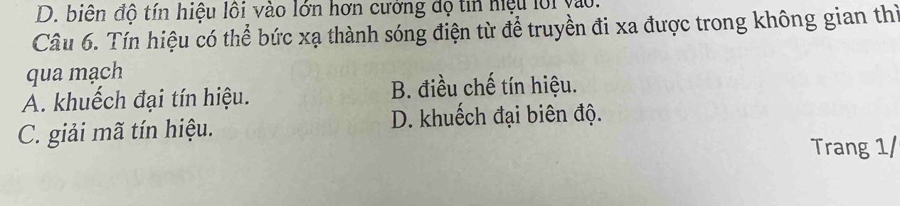 D. biên độ tín hiệu lôi vào lớn hơn cưởng độ tin hiệu lới vo.
Câu 6. Tín hiệu có thể bức xạ thành sóng điện từ để truyền đi xa được trong không gian thì
qua mạch
A. khuếch đại tín hiệu.
B. điều chế tín hiệu.
C. giải mã tín hiệu.
D. khuếch đại biên độ.
Trang 1/