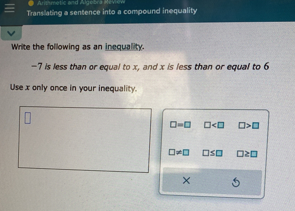 Arithmetic and Algebra Review 
Translating a sentence into a compound inequality 
Write the following as an inequality.
-7 is less than or equal to x, and x is less than or equal to 6
Use x only once in your inequality.
□ =□ □ □ >□
□ != □ □ ≤ □ ≥ □
×