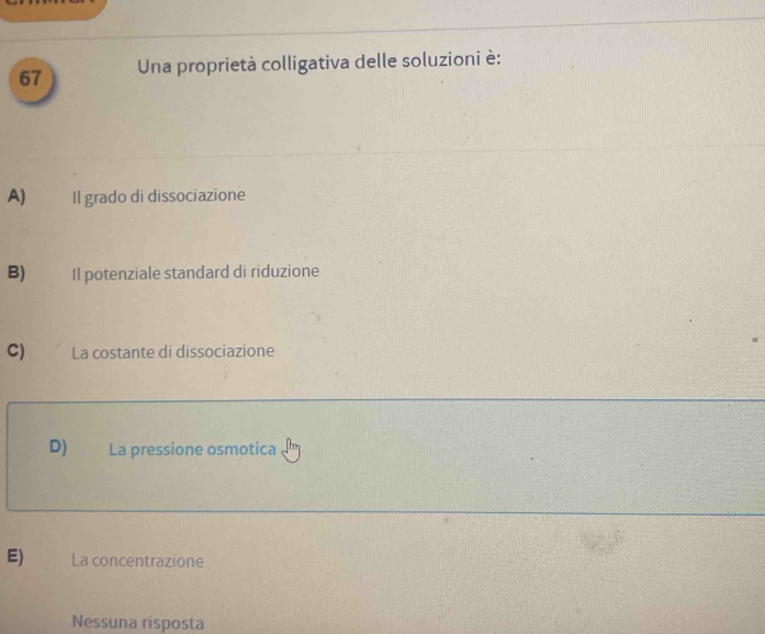 Una proprietà colligativa delle soluzioni è:
A) Il grado di dissociazione
B) Il potenziale standard di riduzione
C) La costante di dissociazione
D) La pressione osmotica
E) La concentrazione
Nessuna risposta