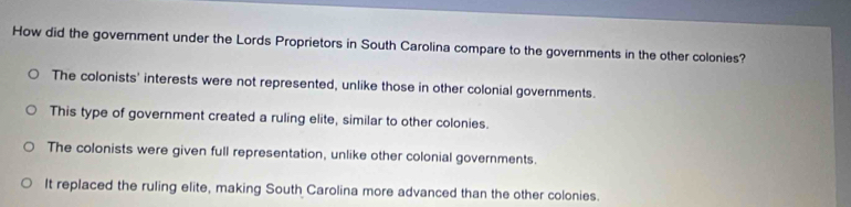 How did the government under the Lords Proprietors in South Carolina compare to the governments in the other colonies?
The colonists' interests were not represented, unlike those in other colonial governments.
This type of government created a ruling elite, similar to other colonies.
The colonists were given full representation, unlike other colonial governments.
It replaced the ruling elite, making South Carolina more advanced than the other colonies.