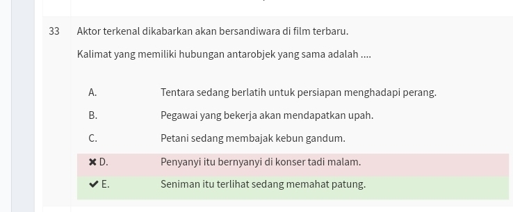 Aktor terkenal dikabarkan akan bersandiwara di film terbaru.
Kalimat yang memiliki hubungan antarobjek yang sama adalah ....
A. Tentara sedang berlatih untuk persiapan menghadapi perang.
B. Pegawai yang bekerja akan mendapatkan upah.
C. Petani sedang membajak kebun gandum.
D. Penyanyi itu bernyanyi di konser tadi malam.
E. Seniman itu terlihat sedang memahat patung.