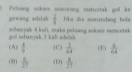 Peluang sukses seseorang mencetak gol ke
gawang adalah  2/8 . Jika dia menendang bola
sebanyak 4 kali, maka peluang sukses mencetak
gol sebanyak 3 kali adalah
(A)  4/9 . (C)  3/64 . (E)  6/64 .
(B)  6/27  (D)  8/27 