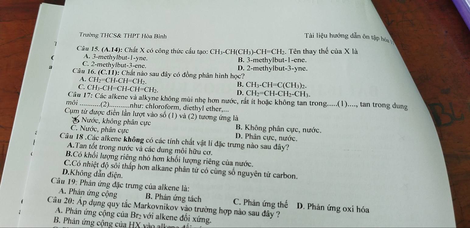 Trường THCS& THPT Hòa Bình
Tài liệu hướng dẫn ôn tập hóa L
1
Câu 15. (A.14): Chất X có công thức cấu tạo: CH_3-CH(CH_3)-CH=CH_2. Tên thay thế của X là
( A. 3-methylbut-1-yne.
B. 3-methylbut-1-ene.
C. 2-methylbut-3-ene. D. 2-methylbut-3-yne.
a  Câu 16. (C.11): Chất nào sau đây có đồng phân hình học?
A. CH_2=CH-CH=CH_2.
C. CH_3-CH=CH-CH=CH_2.
B. CH_3-CH=C(CH_3)_2.
D. CH_2=CH-CH_2-CH_3.
Câu 17: Các alkene và alkyne không mùi nhẹ hơn nước, rất ít hoặc không tan trong.....(1)...., tan trong dung
môi _.........(2)...........như: chloroform, diethyl ether,...
Cụm từ được điền lần lượt vào số (1) và (2) tương ứng là
Nước, không phân cực B. Không phân cực, nước.
C. Nước, phân cực D. Phân cực, nước.
Câu 18 .Các alkene không có các tính chất vật lí đặc trưng nào sau đây?
A.Tan tốt trong nước và các dung môi hữu cơ.
B.Có khối lượng riêng nhỏ hơn khối lượng riêng của nước.
C.Có nhiệt độ sôi thấp hơn alkane phân tử có cùng số nguyên tử carbon.
D.Không dẫn điện.
Câu 19: Phản ứng đặc trưng của alkene là:
A. Phản ứng cộng B. Phản ứng tách C. Phản ứng thế D. Phản ứng oxi hóa
Câu 20: Áp dụng quy tắc Markovnikov vào trường hợp nào sau đây ?
A. Phản ứng cộng của Br₂ với alkene đối xứng.
B. Phản ứng cộng của HX vào alken