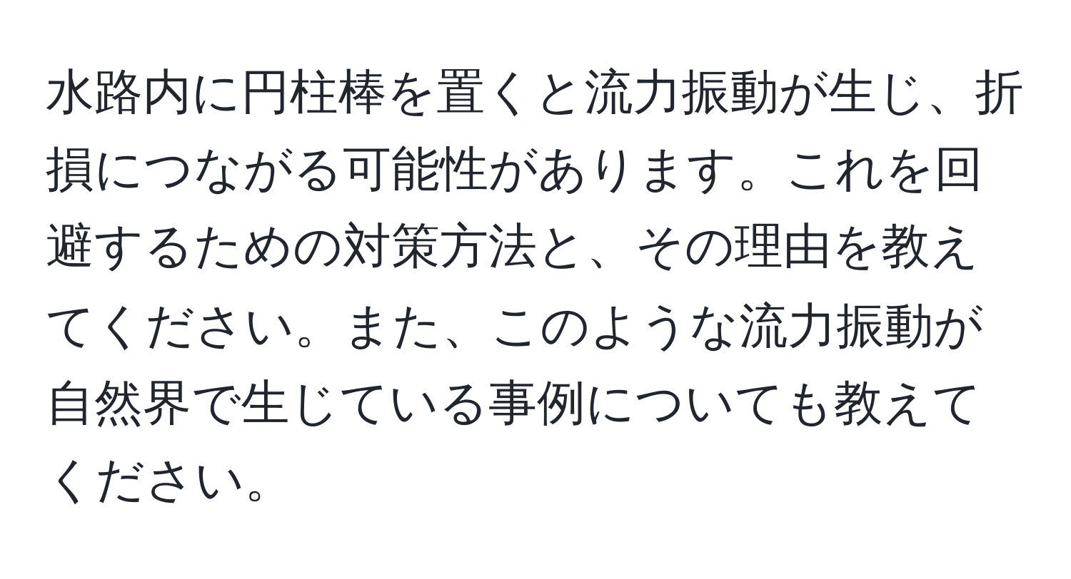 水路内に円柱棒を置くと流力振動が生じ、折損につながる可能性があります。これを回避するための対策方法と、その理由を教えてください。また、このような流力振動が自然界で生じている事例についても教えてください。