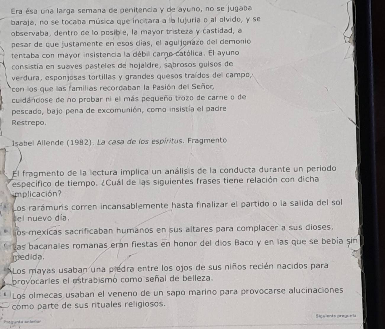 Era ésa una larga semana de penitencia y de ayuno, no se jugaba
baraja, no se tocaba música que incitara a la lujuria o al olvido, y se
observaba, dentro de lo posible, la mayor tristeza y castidad, a
pesar de que justamente en esos días, el aguijonazo del demonio
tentaba con mayor insistencia la débil carno católica. El ayuno
consistía en suaves pasteles de hojaldre, sabrosos guisos de
verdura, esponjosas tortillas y grandes quesos traídos del campo,
rcon los que las familias recordaban la Pasión del Señor,
cuidándose de no probar ni el más pequeño trozo de carne o de
pescado, bajo pena de excomunión, como insistía el padre
Restrepo.
Işabel Allende (1982). La casa de los espíritus. Fragmento
El fragmento de la lectura implica un análisis de la conducta durante un periodo
específico de tiempo. ¿Cuál de las siguientes frases tiene relación con dicha
implicación?
Los rarámuris corren incansablemente hasta finalizar el partido o la salida del sol
del nuevo día.
os mexicas sacrificaban humanos en sus altares para complacer a sus dioses.
* Las bacanales romanas eran fiestas en honor del dios Baco y en las que se bebía sin
medida.
Los mayas usaban una piedra entre los ojos de sus niños recién nacidos para
provocarles el estrabismo como señal de belleza.
E Los olmecas usaban el veneno de un sapo marino para provocarse alucinaciones
como parte de sus rituales religiosos.
Siguiento pregunta
Pregunta anteríor