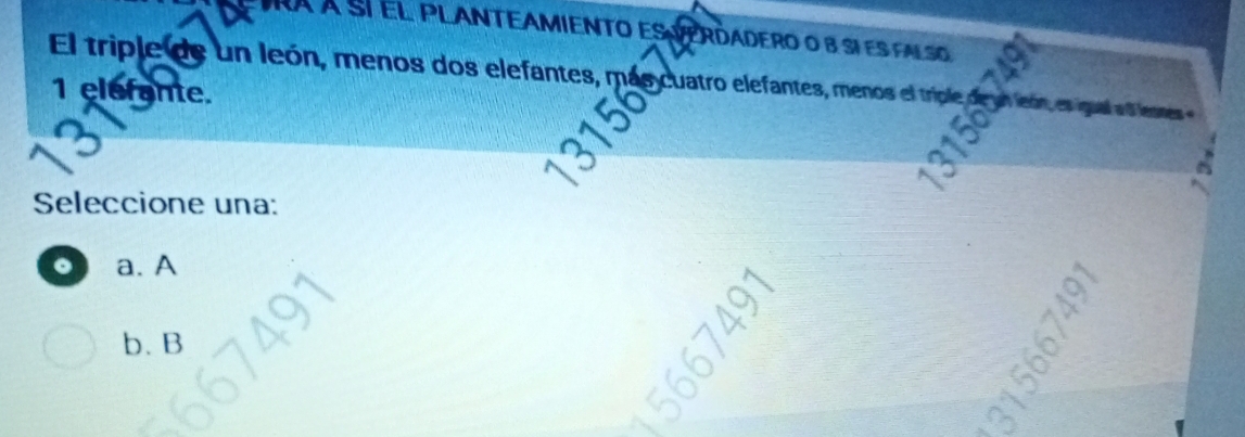 À À Sí EL PLANTEAMIENTO ESERDADERO o B siES FALSO
El triple de un león, menos dos elefantes, más cuatro elefantes, menos el triple de un león es igual ad lenes e
1 elefante.
Seleccione una:
。 a. A
b. B