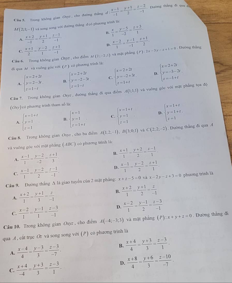 Trong không gian Oxyz , cho đường thắng d :  (x-1)/-1 = (y+1)/2 = (z-2)/-1 . Đường thẳng đi qua d
M(2;1;-1) và song song với đường thắng đ có phương trình là:
B.  x/1 = (y-5)/-2 = (z+3)/1 .
A.  (x+2)/-1 = (y+1)/2 = (z-1)/-1 .
D.  (x-2)/1 = (y-1)/-1 = (z+1)/2 . . Đường thắng
C.  (x+1)/2 = (y-2)/1 = (z+1)/-1 .
Câu 6. Trong không gian Oxyz , cho điểm M(2;-2;1) và mặt phẳng (P):2x-3y-z+1=0
đi qua M và vuông góc với ( ) có phương trình là:
D.
A. beginarrayl x=2+2t y=2-3t. z=1-tendarray. B. beginarrayl x=2+2t y=-2-3t. z=1-tendarray. C. beginarrayl x=2+2t y=-2+3t, z=1+tendarray. beginarrayl x=2+2t y=-3-2t. z=-1+tendarray.
Câu 7. Trong không gian Oxyz, đường thẳng đi qua điểm A(1;1;1) và vuông góc với mặt phẳng tọa độ
(Oxy) có phương trình tham số là:
A. beginarrayl x=1+t y=1 z=1endarray. . B. beginarrayl x=1 y=1 z=1+tendarray. . C. beginarrayl x=1+t y=1 z=1endarray. . D. beginarrayl x=1+t y=1+t. z=1endarray.
Câu 8. Trong không gian Oxyz, cho ba điểm A(1;2;-1),B(3;0;1) và C(2;2;-2). Đường thẳng đi qua A
và vuông góc với mặt phẳng (ABC) có phương trình là:
A.  (x-1)/1 = (y-2)/-2 = (z+1)/3 .
B.  (x+1)/1 = (y+2)/2 = (z-1)/1 .
C.  (x-1)/1 = (y-2)/2 = (z-1)/-1 .
D.  (x-1)/1 = (y-2)/2 = (z+1)/1 .
Câu 9. Đường thẳng Δ là giao tuyến của 2 mặt phẳng: x+z-5=0 và x-2y-z+3=0 phương trình là
A.  (x+2)/1 = (y+1)/3 = z/-1 
B.  (x+2)/1 = (y+1)/2 = z/-1 
C.  (x-2)/1 = (y-1)/1 = (z-3)/-1 
D.  (x-2)/1 = (y-1)/2 = (z-3)/-1 
Câu 10. Trong không gian Oxyz , cho điểm A(-4;-3;3) và mặt phẳng (P): x+y+z=0. Đường thẳng đi
qua A, cắt trục Oz và song song với (P) có phương trình là
A.  (x-4)/4 = (y-3)/3 = (z-3)/-7 .
B.  (x+4)/4 = (y+3)/3 = (z-3)/1 .
C.  (x+4)/-4 = (y+3)/3 = (z-3)/1 .
D.  (x+8)/4 = (y+6)/3 = (z-10)/-7 .