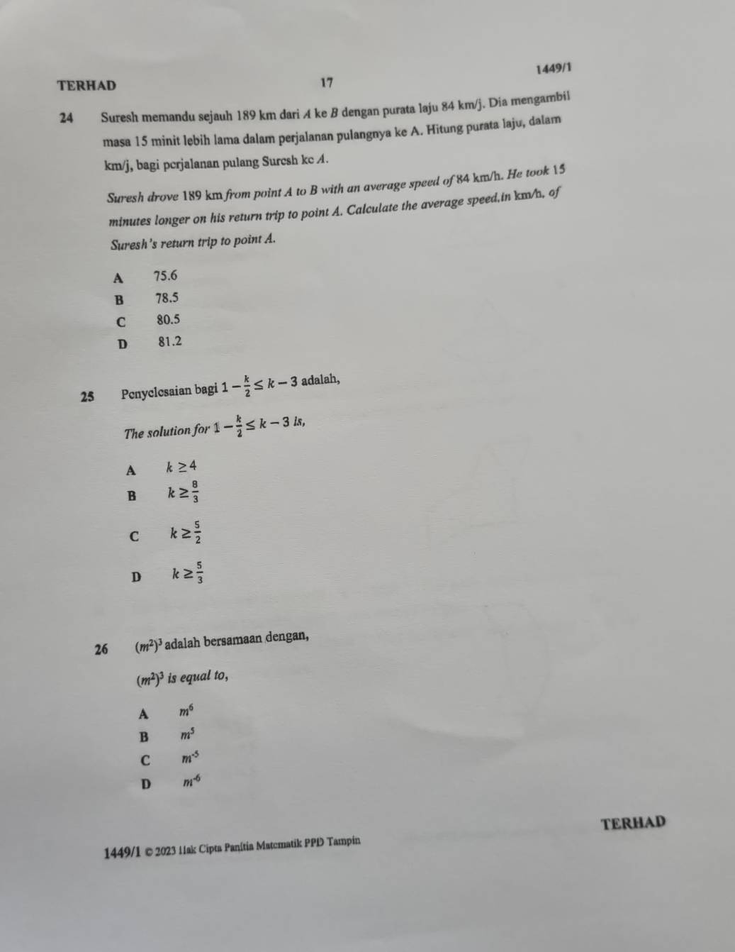 1449/1
TERHAD 17
24 Suresh memandu sejauh 189 km dari A ke B dengan purata laju 84 km/j. Dia mengambil
masa 15 minit lebih lama dalam perjalanan pulangnya ke A. Hitung purata laju, dalam
km/j, bagi pcrjalanan pulang Surcsh kc A.
Suresh drove 189 km from point A to B with an average speed of 84 km/h. He took 15
minutes longer on his return trip to point A. Calculate the average speed,in km/, of
Suresh's return trip to point A.
A 75.6
B 78.5
C 80.5
D 81.2
25 Penyclcsaian bagi 1- k/2 ≤ k-3 adalah,
The solution for 1- k/2 ≤ k-3is, 
A k≥ 4
B k≥  8/3 
C k≥  5/2 
D k≥  5/3 
26 (m^2)^3 adalah bersamaan dengan,
(m^2)^3 is equal to,
A m^6
B m^5
C m^(-5)
D m^(-6)
TERHAD
1449/1 © 2023 11ak Cipta Panítia Matcmatik PPD Tampin