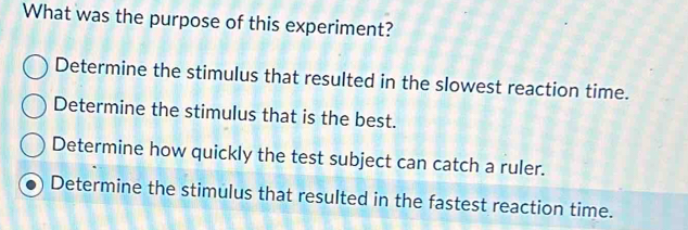 What was the purpose of this experiment?
Determine the stimulus that resulted in the slowest reaction time.
Determine the stimulus that is the best.
Determine how quickly the test subject can catch a ruler.
Determine the stimulus that resulted in the fastest reaction time.