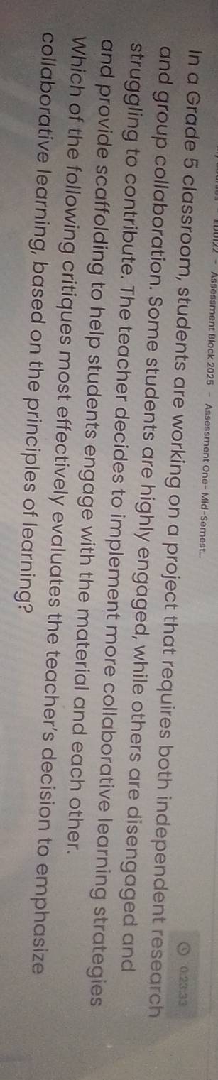 122 - Assessment Block 2025 - Assessment One- Mid-Semest.. 
0.23.33 
In a Grade 5 classroom, students are working on a project that requires both independent research 
and group collaboration. Some students are highly engaged, while others are disengaged and 
struggling to contribute. The teacher decides to implement more collaborative learning strategies 
and provide scaffolding to help students engage with the material and each other. 
Which of the following critiques most effectively evaluates the teacher’s decision to emphasize 
collaborative learning, based on the principles of learning?