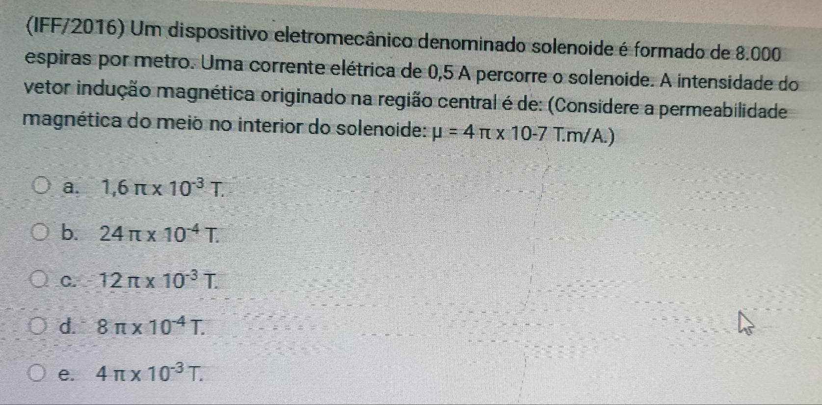 (IFF/2016) Um dispositivo eletromecânico denominado solenoide é formado de 8.000
espiras por metro. Uma corrente elétrica de 0,5 A percorre o solenoide. A intensidade do
vetor indução magnética originado na região central é de: (Considere a permeabilidade
magnética do meió no interior do solenoide: mu =4π * 10-7 T.m/A.)
a. 1,6π * 10^(-3)T.
b. 24π * 10^(-4)T.
C. 12π * 10^(-3)T.
d. 8π * 10^(-4)T.
e. 4π * 10^(-3)T.