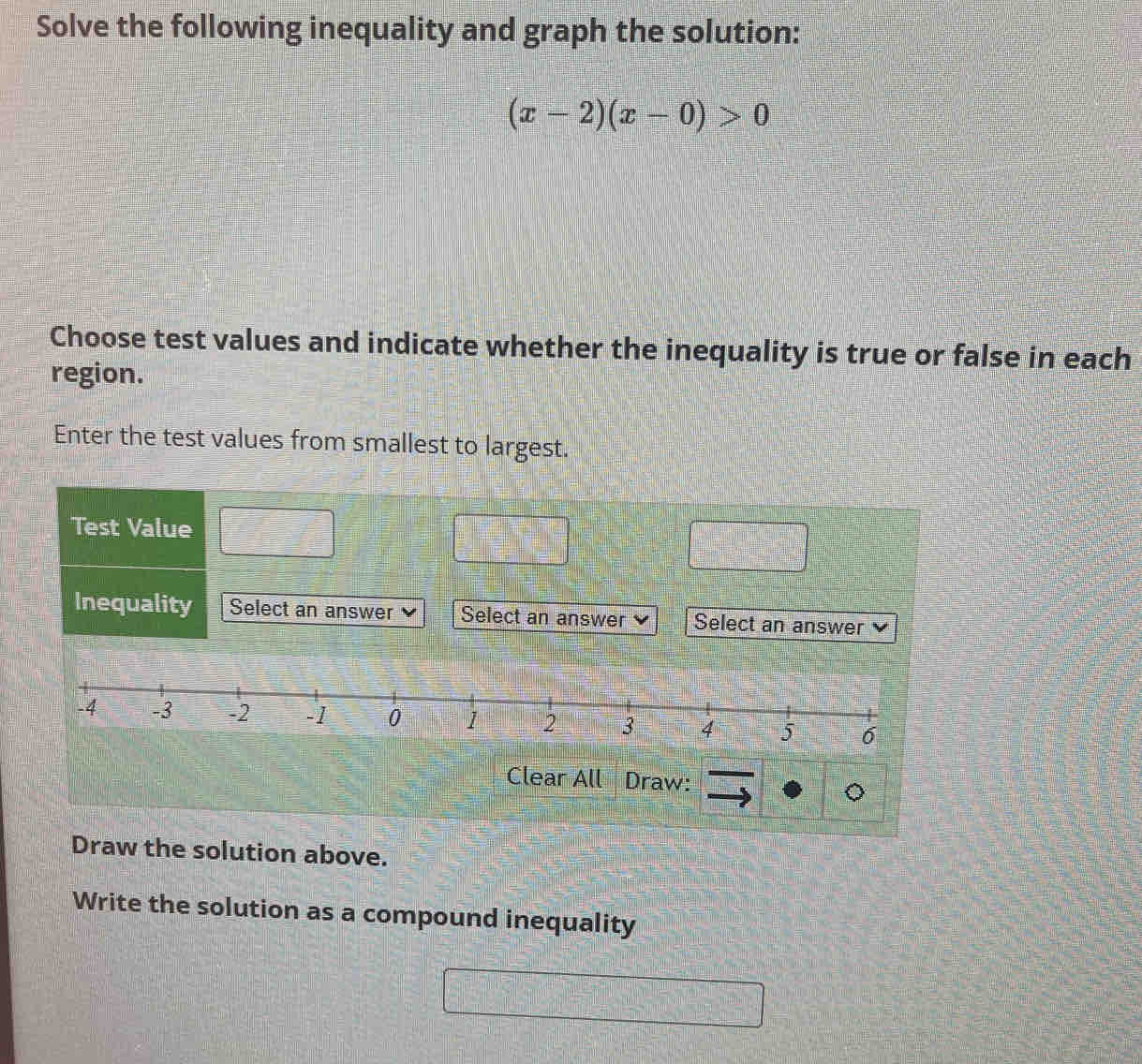 Solve the following inequality and graph the solution:
(x-2)(x-0)>0
Choose test values and indicate whether the inequality is true or false in each 
region. 
Enter the test values from smallest to largest. 
Test Value 
Inequality Select an answer Select an answer Select an answer 
Clear All Draw: 
Draw the solution above. 
Write the solution as a compound inequality