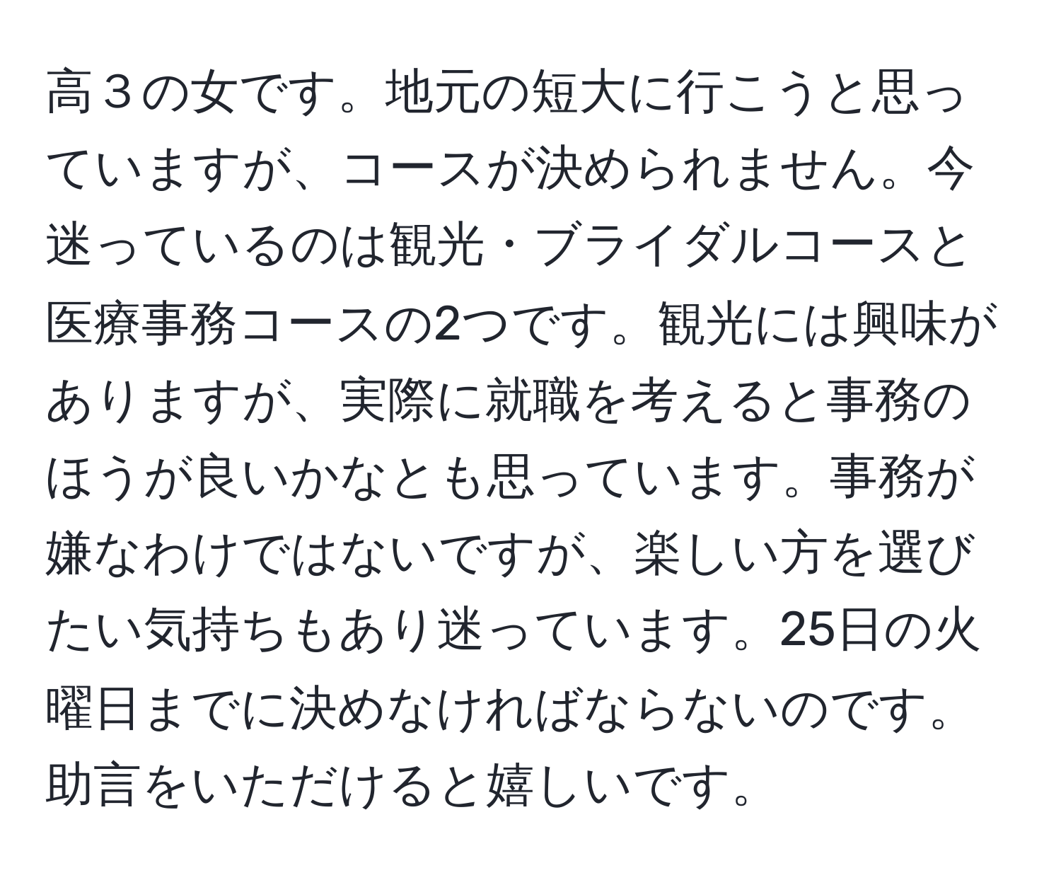 高３の女です。地元の短大に行こうと思っていますが、コースが決められません。今迷っているのは観光・ブライダルコースと医療事務コースの2つです。観光には興味がありますが、実際に就職を考えると事務のほうが良いかなとも思っています。事務が嫌なわけではないですが、楽しい方を選びたい気持ちもあり迷っています。25日の火曜日までに決めなければならないのです。助言をいただけると嬉しいです。