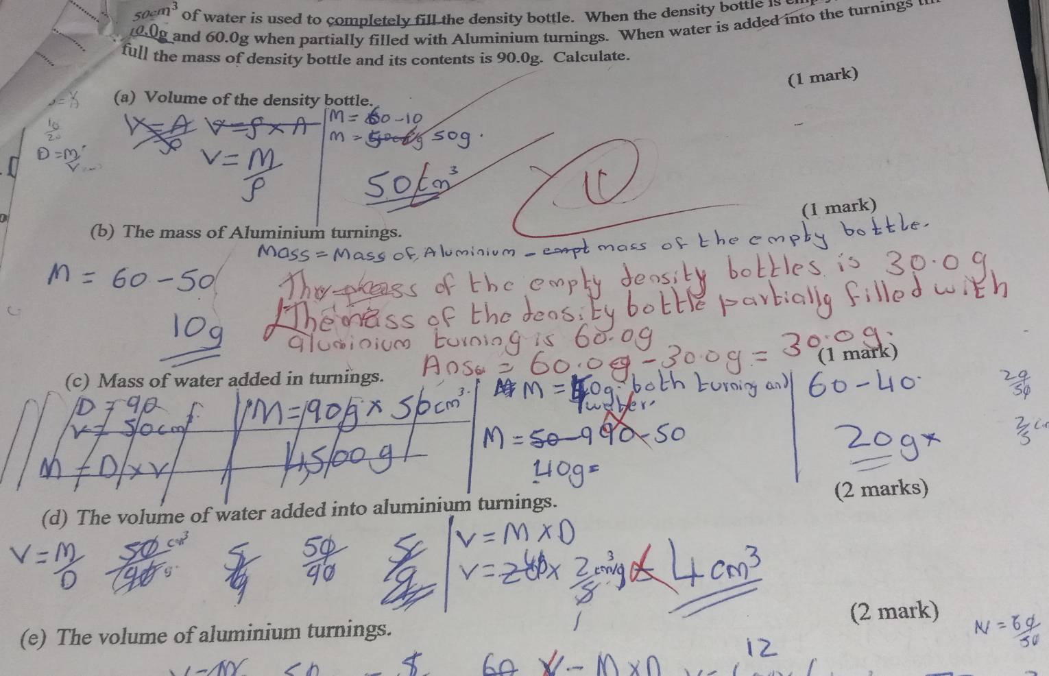 50cm^3 of water is used to completely fill the density bottle. When the density bottle is 
and 60.0g when partially filled with Aluminium turnings. When water is added into the turnings 
full the mass of density bottle and its contents is 90.0g. Calculate. 
(1 mark) 
(a) Volume of the density bottle. 
(1 mark) 
(b) The mass of Aluminium turnings. 
(1 mark) 
(c) Mass of water added in turnings. 
(d) The volume of water added into aluminium turnings. (2 marks) 
(2 mark) 
(e) The volume of aluminium turnings.