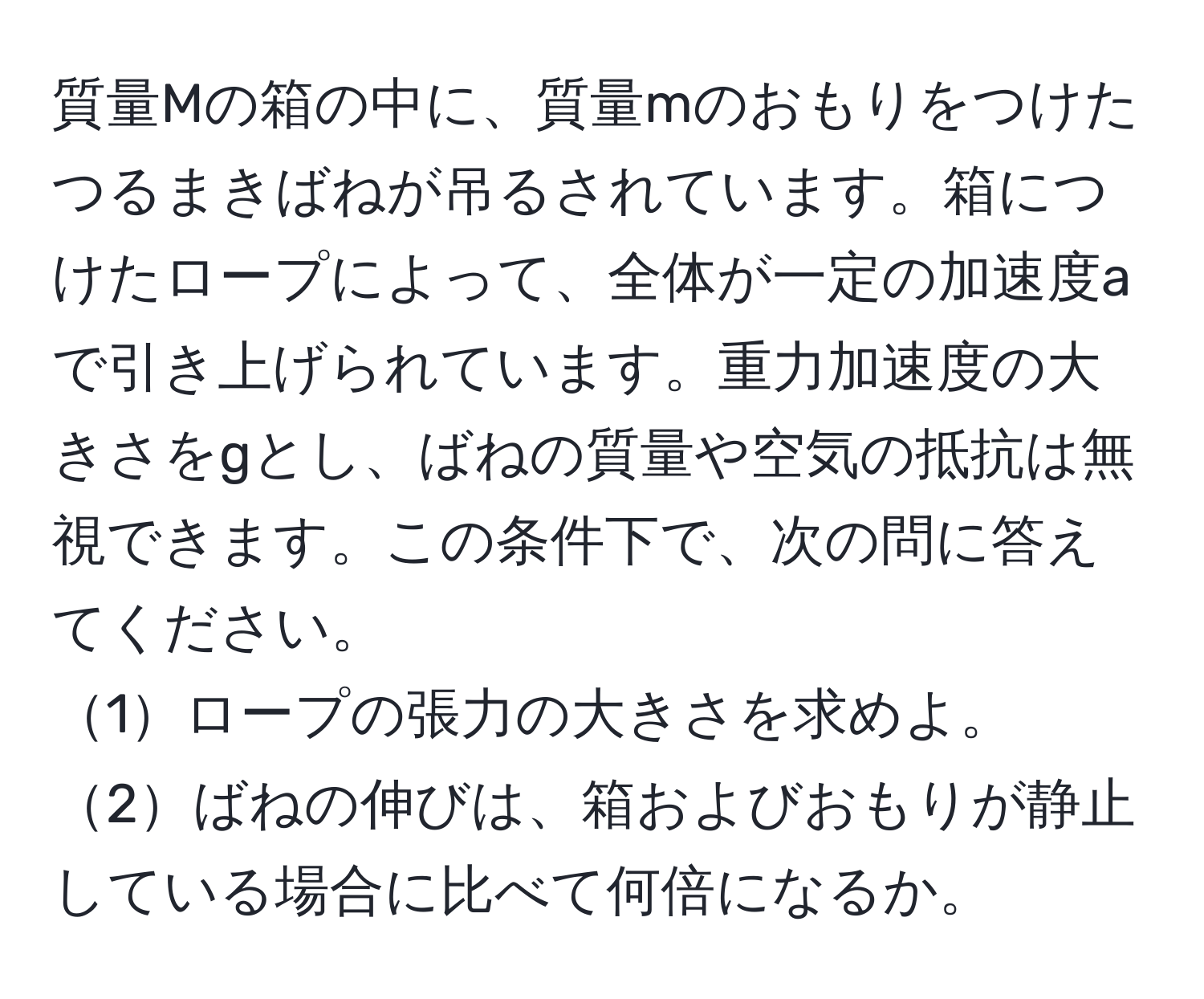 質量Mの箱の中に、質量mのおもりをつけたつるまきばねが吊るされています。箱につけたロープによって、全体が一定の加速度aで引き上げられています。重力加速度の大きさをgとし、ばねの質量や空気の抵抗は無視できます。この条件下で、次の問に答えてください。  
1ロープの張力の大きさを求めよ。  
2ばねの伸びは、箱およびおもりが静止している場合に比べて何倍になるか。