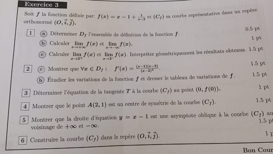 Soit f la fonction définie par: f(x)=x-1+ 1/x-2  et (C_f) sa courbe représentative dans un repère 
orthonormé (O,vector i,vector j). 
0.5 pt 
1 a) Déterminer Dy l'ensemble de définition de la fonction f 
1 pt 
b) Calculer limlimits _xto +∈fty f(x) et limlimits _xto -∈fty f(x). 
c) Calculer limlimits _xto 2^+f(x) et limlimits _xto 2^-f(x). Interpréter géométriquement les résultats obtenus. 1.5 pt 
1.5 pt 
2 (ε Montrer que forall x∈ D_f : f'(x)=frac (x-1)(x-3)(x-2)^2. 
b) Étudier les variations de la fonction f et dresser le tableau de variations de f. 1.5 pt 
3 Déterminer l'équation de la tangente T à la courbe (C_f) au point (0,f(0)). 
1 pt 
4 Montrer que le point A(2,1) est un centre de symétrie de la courbe (C_f). 
1.5 pt 
5 Montrer que la droite d'équation y=x-1 est une asymptote oblique à la courbe (C_f) au 
voisinage de +∞ et -∞. 1.5 p 
6 Construire la courbe (C_f) dans le repère (O,vector i,vector j). 
1 F 
Bon Cour