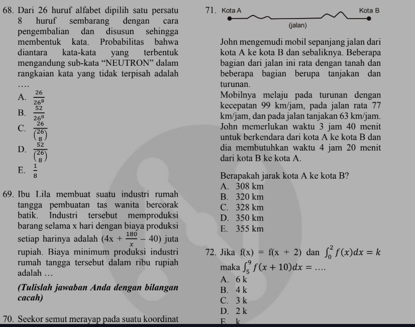 Dari 26 huruf alfabet dipilih satu persatu 7
8 huruf sembarang dengan cara
pengembalian dan disusun sehingga
membentuk kata. Probabilitas bahwa John mengemudi mobil sepanjang jalan dari
diantara kata-kata yang terbentuk kota A ke kota B dan sebaliknya. Beberapa
mengandung sub-kata “NEUTRON” dalam bagian dari jalan ini rata dengan tanah dan
rangkaian kata yang tidak terpisah adalah beberapa bagian berupa tanjakan dan
_
turunan.
A.  26/26^8  Mobilnya melaju pada turunan dengan
kecepatan 99 km/jam, pada jalan rata 77
B.  52/26^8  km/jam, dan pada jalan tanjakan 63 km/jam.
C. frac 26beginpmatrix 26 8endpmatrix 
John memerlukan waktu 3 jam 40 menit
untuk berkendara dari kota A ke kota B dan
D. frac 52beginpmatrix 26 8endpmatrix 
dia membutuhkan waktu 4 jam 20 menit
dari kota B ke kota A.
E.  1/8 
Berapakah jarak kota A ke kota B?
A. 308 km
69. Ibu Lila membuat suatu industri rumah B. 320 km
tangga pembuatan tas wanita bercorak C. 328 km
batik. Industri tersebut memproduksi D. 350 km
barang selama x hari dengan biaya produksi E. 355 km
setiap harinya adalah (4x+ 180/x -40) juta
rupiah. Biaya minimum produksi industri 72. Jika f(x)=f(x+2) dan ∈t _0^2f(x)dx=k
rumah tangga tersebut dalam ribu rupiah maka ∈t _5^9f(x+10)dx=...
adalah …
A. 6 k
(Tulislah jawaban Anda dengan bilangan B. 4 k
cacah) C. 3 k
D. 2 k
70. Seekor semut merayap pada suatu koordinat E k