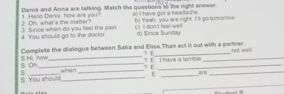 Denis and Anna are talking. Match the questions to the right answer.
1. Hello Denis. how are you? a) I have got a headache
2 Oh, what's the matter? b) Yeah, you are right. I'll go tomorrow
3. Since when do you feel the pain c)I don t feel well
4 You should go to the doctor d) Since Sunday
Complete the dialogue between Satia and Elise.Than act it out with a partner.
？ E
_
S. Hi, how_ __not well
? E I have a terrible
S Oh ？ E_
when_
s _are_
S You should_ E_