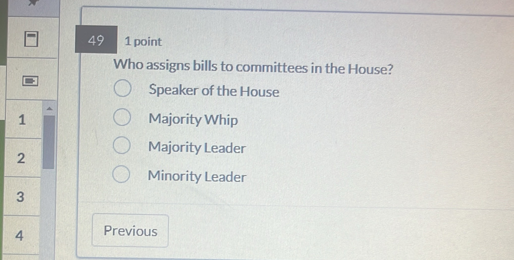 49 1 point
Who assigns bills to committees in the House?
Speaker of the House
1 Majority Whip
Majority Leader
2
Minority Leader
3
4
Previous